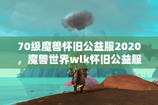 70级魔兽怀旧公益服2020，魔兽世界wlk怀旧公益服