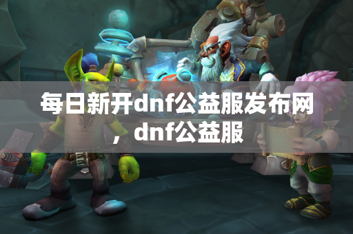 每日新开dnf公益服发布网，dnf公益服  第1张